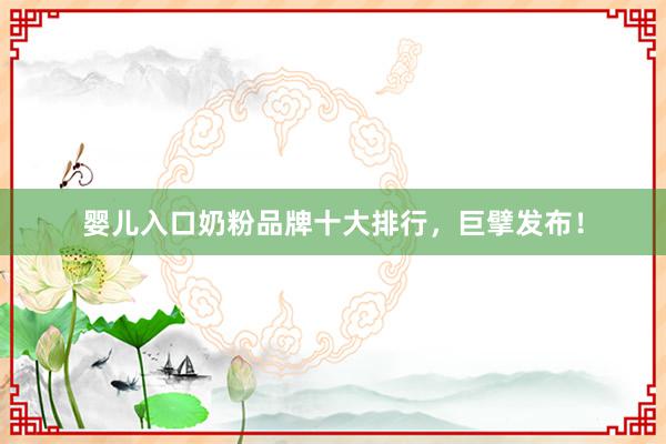 婴儿入口奶粉品牌十大排行，巨擘发布！